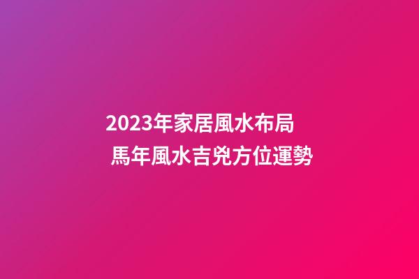 2023年家居風水布局 馬年風水吉兇方位運勢
